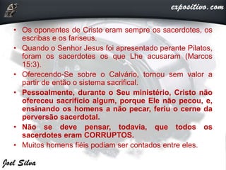 • Os oponentes de Cristo eram sempre os sacerdotes, os
escribas e os fariseus.
• Quando o Senhor Jesus foi apresentado perante Pilatos,
foram os sacerdotes os que Lhe acusaram (Marcos
15:3).
• Oferecendo-Se sobre o Calvário, tornou sem valor a
partir de então o sistema sacrifical.
• Pessoalmente, durante o Seu ministério, Cristo não
ofereceu sacrifício algum, porque Ele não pecou, e,
ensinando os homens a não pecar, feriu o cerne da
perversão sacerdotal.
• Não se deve pensar, todavia, que todos os
sacerdotes eram CORRUPTOS.
• Muitos homens fiéis podiam ser contados entre eles.
 