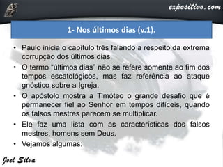 • Paulo inicia o capítulo três falando a respeito da extrema
corrupção dos últimos dias.
• O termo “últimos dias” não se refere somente ao fim dos
tempos escatológicos, mas faz referência ao ataque
gnóstico sobre a Igreja.
• O apóstolo mostra a Timóteo o grande desafio que é
permanecer fiel ao Senhor em tempos difíceis, quando
os falsos mestres parecem se multiplicar.
• Ele faz uma lista com as características dos falsos
mestres, homens sem Deus.
• Vejamos algumas:
1- Nos últimos dias (v.1).
 