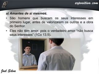 a) Amantes de si mesmos.
• São homens que buscam os seus interesses em
primeiro lugar, antes de valorizarem os outros e a obra
do Senhor.
• Eles não têm amor, pois o verdadeiro amor “não busca
seus interesses” (1Co 13.5).
 