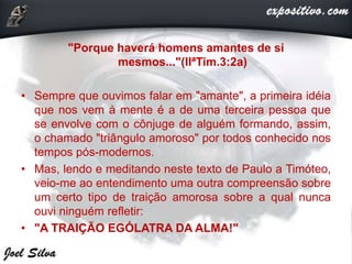 "Porque haverá homens amantes de si
mesmos..."(IIªTim.3:2a)
• Sempre que ouvimos falar em "amante", a primeira idéia
que nos vem à mente é a de uma terceira pessoa que
se envolve com o cônjuge de alguém formando, assim,
o chamado "triângulo amoroso" por todos conhecido nos
tempos pós-modernos.
• Mas, lendo e meditando neste texto de Paulo a Timóteo,
veio-me ao entendimento uma outra compreensão sobre
um certo tipo de traição amorosa sobre a qual nunca
ouvi ninguém refletir:
• "A TRAIÇÃO EGÓLATRA DA ALMA!"
 