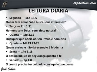LEITURA DIÁRIA
• Segunda — 1Co 13.5
Quem tem amor “não busca seus interesses”
• Terça — Rm 1.31
Homens sem Deus, sem afeto natural
• Quarta — 1Jo 3.15
Qualquer que odeia ao seu irmão é homicida
• Quinta — Mt 23.23-28
Quem ensina e não dá exemplo é hipócrita
• Sexta — 1Pe 3.15
O ensino bíblico dá segurança quanto à fé
• Sábado — Fp 4.8
O crente precisa ter cuidado com aquilo que pensa
 