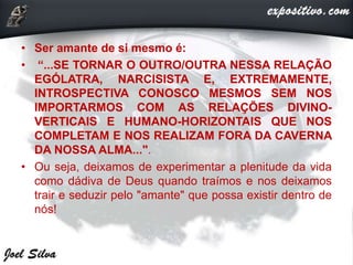 • Ser amante de si mesmo é:
• “...SE TORNAR O OUTRO/OUTRA NESSA RELAÇÃO
EGÓLATRA, NARCISISTA E, EXTREMAMENTE,
INTROSPECTIVA CONOSCO MESMOS SEM NOS
IMPORTARMOS COM AS RELAÇÕES DIVINO-
VERTICAIS E HUMANO-HORIZONTAIS QUE NOS
COMPLETAM E NOS REALIZAM FORA DA CAVERNA
DA NOSSA ALMA...".
• Ou seja, deixamos de experimentar a plenitude da vida
como dádiva de Deus quando traímos e nos deixamos
trair e seduzir pelo "amante" que possa existir dentro de
nós!
 