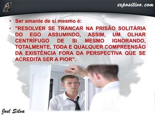 • Ser amante de si mesmo é:
• "RESOLVER SE TRANCAR NA PRISÃO SOLITÁRIA
DO EGO ASSUMINDO, ASSIM, UM OLHAR
CENTRÍFUGO DE SI MESMO IGNORANDO,
TOTALMENTE, TODA E QUALQUER COMPREENSÃO
DA EXISTÊNCIA FORA DA PERSPECTIVA QUE SE
ACREDITA SER A PIOR".
 
