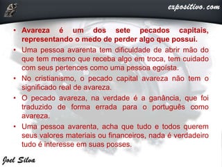• Avareza é um dos sete pecados capitais,
representando o medo de perder algo que possui.
• Uma pessoa avarenta tem dificuldade de abrir mão do
que tem mesmo que receba algo em troca, tem cuidado
com seus pertences como uma pessoa egoísta.
• No cristianismo, o pecado capital avareza não tem o
significado real de avareza.
• O pecado avareza, na verdade é a ganância, que foi
traduzido de forma errada para o português como
avareza.
• Uma pessoa avarenta, acha que tudo e todos querem
seus valores materiais ou financeiros, nada é verdadeiro
tudo é interesse em suas posses.
 