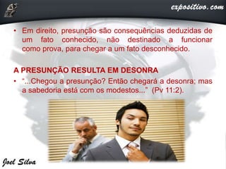 • Em direito, presunção são consequências deduzidas de
um fato conhecido, não destinado a funcionar
como prova, para chegar a um fato desconhecido.
A PRESUNÇÃO RESULTA EM DESONRA
• “...Chegou a presunção? Então chegará a desonra; mas
a sabedoria está com os modestos...” (Pv 11:2).
 
