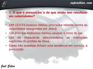 • 1. O que é presunção, e de que modo tem resultado
em calamidades?
• UM LEVITA invejoso liderou uma turba rebelde contra as
autoridades designadas por Jeová.
• Um príncipe ambicioso tramou usurpar o trono do pai.
• Um rei impaciente desconsiderou as instruções
explícitas do profeta de Deus.
• Estes três israelitas tinham uma tendência em comum: a
presunção.
 