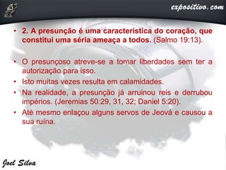 • 2. A presunção é uma característica do coração, que
constitui uma séria ameaça a todos. (Salmo 19:13).
• O presunçoso atreve-se a tomar liberdades sem ter a
autorização para isso.
• Isto muitas vezes resulta em calamidades.
• Na realidade, a presunção já arruinou reis e derrubou
impérios. (Jeremias 50:29, 31, 32; Daniel 5:20).
• Até mesmo enlaçou alguns servos de Jeová e causou a
sua ruína.
 