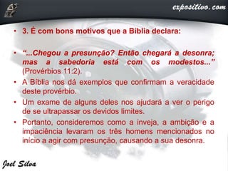 • 3. É com bons motivos que a Bíblia declara:
• “...Chegou a presunção? Então chegará a desonra;
mas a sabedoria está com os modestos...”
(Provérbios 11:2).
• A Bíblia nos dá exemplos que confirmam a veracidade
deste provérbio.
• Um exame de alguns deles nos ajudará a ver o perigo
de se ultrapassar os devidos limites.
• Portanto, consideremos como a inveja, a ambição e a
impaciência levaram os três homens mencionados no
início a agir com presunção, causando a sua desonra.
 