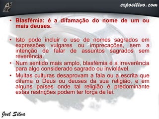 • Blasfémia: é a difamação do nome de um ou
mais deuses.
• Isto pode incluir o uso de nomes sagrados em
expressões vulgares ou imprecações, sem a
intenção de falar de assuntos sagrados sem
reverência.
• Num sentido mais amplo, blasfémia é a irreverência
para algo considerado sagrado ou inviolável.
• Muitas culturas desaprovam a fala ou a escrita que
difama o Deus ou deuses da sua religião, e em
alguns países onde tal religião é predominante
estas restrições podem ter força de lei.
 