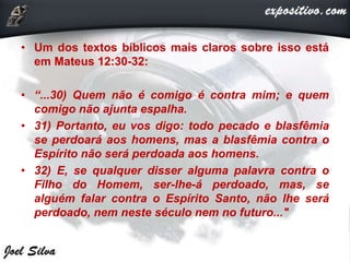 • Um dos textos bíblicos mais claros sobre isso está
em Mateus 12:30-32:
• “...30) Quem não é comigo é contra mim; e quem
comigo não ajunta espalha.
• 31) Portanto, eu vos digo: todo pecado e blasfêmia
se perdoará aos homens, mas a blasfêmia contra o
Espírito não será perdoada aos homens.
• 32) E, se qualquer disser alguma palavra contra o
Filho do Homem, ser-lhe-á perdoado, mas, se
alguém falar contra o Espírito Santo, não lhe será
perdoado, nem neste século nem no futuro..."
 
