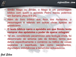 • Simão Mago ou Simão, o Mago é um personagem
bíblico com quem o apóstolo Pedro travou polémica
em Samaria (Atos 8:9-24).
• Além do livro bíblico dos Atos dos Apóstolos, o
personagem é referido em outras obras ligadas ao
gnosticismo.
• O texto bíblico narra o episódio em que Simão tenta
comprar dos apóstolos o poder de operar milagres.
• Tal ato, considerado pecaminoso pela teologia cristã, foi
denominado de simonia (ato de Simão), termo que
define especificamente o comércio ou tráfico de coisas
sagradas e espirituais, tais como sacramentos,
dignidades, indulgências e benefícios eclesiásticos.
 