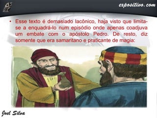 • Esse texto é demasiado lacônico, haja visto que limita-
se a enquadrá-lo num episódio onde apenas coadjuva
um embate com o apóstolo Pedro. De resto, diz
somente que era samaritano e praticante de magia:
 