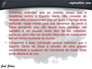 • Devemos entender que ao mesmo tempo que a
blasfêmia contra o Espírito Santo não consiste de
simples atos inconscientes com os quais o inimigo tenta
confundir nossa mente para que deixemos de servir a
Deus pensando que não temos mais salvação, ela
também é um pecado muito fácil de ser cometido,
bastando para isso um simples descuido de nossa parte
em um breve momento de dúvida.
• Chegamos a essa conclusão porque sabemos que o
Espírito Santo de Deus é provido de uma grande
sensibilidade e qualquer ato irreverente de nossa parte
pode afastá-lo de nós.
 