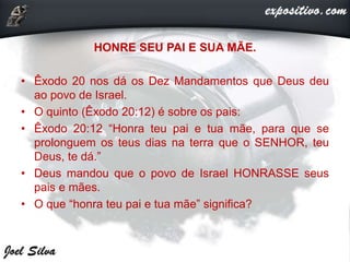 HONRE SEU PAI E SUA MÃE.
• Êxodo 20 nos dá os Dez Mandamentos que Deus deu
ao povo de Israel.
• O quinto (Êxodo 20:12) é sobre os pais:
• Êxodo 20:12 “Honra teu pai e tua mãe, para que se
prolonguem os teus dias na terra que o SENHOR, teu
Deus, te dá.”
• Deus mandou que o povo de Israel HONRASSE seus
pais e mães.
• O que “honra teu pai e tua mãe” significa?
 
