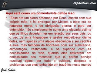 Aqui está como um comentarista define isso:
• “Esse era um plano ordenado por Deus, escrito com sua
própria mão, e foi entregue por Moisés a eles; era de
natureza moral, e de obrigação eterna: é para ser
entendido, não simplesmente como uma elevada estima
que os filhos deveriam ter em relação aos seus pais, ou
o uso de uma linguagem e gestos respeitosos diante
deles, nem apenas uma alegre obediência a ser cedidas
a eles; mas também de honrá-los com sua substância,
alimentação, vestimenta, e os suprindo com as
necessidades da vida, quando eles estiverem em
necessidade dos mesmos; que é, porém serviço
razoável deles, por todo o cuidado, despesa e
problemas que eles tenha tido em trazê-los neste mundo
 