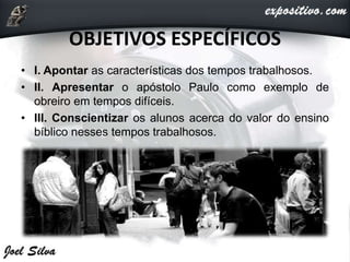 OBJETIVOS ESPECÍFICOS
• I. Apontar as características dos tempos trabalhosos.
• II. Apresentar o apóstolo Paulo como exemplo de
obreiro em tempos difíceis.
• III. Conscientizar os alunos acerca do valor do ensino
bíblico nesses tempos trabalhosos.
 