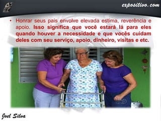 • Honrar seus pais envolve elevada estima, reverência e
apoio. Isso significa que você estará lá para eles
quando houver a necessidade e que vocês cuidam
deles com seu serviço, apoio, dinheiro, visitas e etc.
 