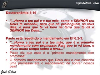 Deuteronômio 5:16
• “...Honra a teu pai e a tua mãe, como o SENHOR teu
Deus te ordenou, para que se prolonguem os teus
dias, e para que te vá bem na terra que te dá o
SENHOR teu Deus...”
Paulo está repetindo o mandamento em Ef 6:2-3:
• “...Honra a teu pai e a tua mãe, que é o primeiro
mandamento com promessa; Para que te vá bem, e
vivas muito tempo sobre a terra...”
• Paulo diz que esse é o “primeiro mandamento com
promessa”.
• O primeiro mandamento que Deus deu e que continha
uma promessa era o mandamento de honrar nossos
pais!
 