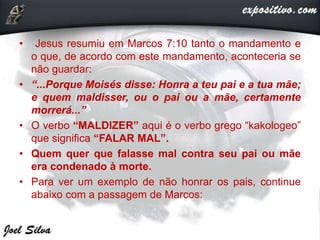 • Jesus resumiu em Marcos 7:10 tanto o mandamento e
o que, de acordo com este mandamento, aconteceria se
não guardar:
• “...Porque Moisés disse: Honra a teu pai e a tua mãe;
e quem maldisser, ou o pai ou a mãe, certamente
morrerá...”
• O verbo “MALDIZER” aqui é o verbo grego “kakologeo”
que significa “FALAR MAL”.
• Quem quer que falasse mal contra seu pai ou mãe
era condenado à morte.
• Para ver um exemplo de não honrar os pais, continue
abaixo com a passagem de Marcos:
 