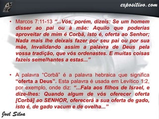 • Marcos 7:11-13 “...Vós, porém, dizeis: Se um homem
disser ao pai ou à mãe: Aquilo que poderias
aproveitar de mim é Corbã, isto é, oferta ao Senhor;
Nada mais lhe deixais fazer por seu pai ou por sua
mãe, Invalidando assim a palavra de Deus pela
vossa tradição, que vós ordenastes. E muitas coisas
fazeis semelhantes a estas...”
• A palavra “Corbã” é a palavra hebraica que significa
“oferta a Deus”. Esta palavra é usada em Levítico 1:2,
por exemplo, onde diz: “...Fala aos filhos de Israel, e
dize-lhes: Quando algum de vós oferecer oferta
[Corbã] ao SENHOR, oferecerá a sua oferta de gado,
isto é, de gado vacum e de ovelha...”
 