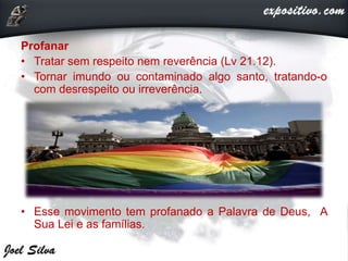 Profanar
• Tratar sem respeito nem reverência (Lv 21.12).
• Tornar imundo ou contaminado algo santo, tratando-o
com desrespeito ou irreverência.
• Esse movimento tem profanado a Palavra de Deus, A
Sua Lei e as famílias.
 