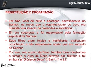 PROSTITUIÇÃO E PROFANAÇÃO
• Em Siló, local de culto e adoração, sacrificava-se ao
Senhor, de modo que a espiritualidade do povo era
mantida viva através de oferendas e sacrifícios.
• Eli era sacerdote e foi responsável pela formação
espiritual de Samuel.
• Seus filhos eram ímpios e malfeitores, praticavam
prostituição e não respeitavam aquilo que era sagrado
ao Senhor.
• Por isso, veio o juízo de Deus, famílias foram destruídas
e tomada a Arca de Deus através dos filisteus e foi
embora a “Glória de Deus” (I Sm 4:11 e 21)
 