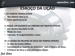 ESBOÇO DA LIÇÃO
I. OS TEMPOS TRABALHOSOS
• Nos últimos dias (v.1).
• Falsa aparência (v.5).
II. PAULO, UM EXEMPLO DE OBREIRO EM TEMPOS DIFÍCEIS
• Um obreiro exemplar (v.10).
• Modo de viver.
• Intenção, fé longanimidade e amor.
III. O ENSINO DA PALAVRA DE DEUS EM TEMPOS DIFÍCEIS
• O valor do ensino bíblico.
• Combatendo o “espírito do Anticristo” com a Palavra de Deus.
• A Palavra de Deus e seus referencias éticos.
 