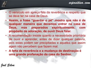 • O versículo em apreço fala da reverência e respeito que
se deve ter na casa de Deus.
• Assim, a frase “guardar o pé” mostra que não é de
qualquer maneira que devemos entrar na casa de
Deus, mas preparados espiritualmente, com
propósito de adoração, de ouvir Deus falar.
• A recomendação insiste quanto a necessidade prioritária
de ouvir e aprender, antes de dizer qualquer palavra,
pois estas podem ser precipitadas e aqueles que assim
agem não percebem que fazem mal.
• A falta de reverência e a mudança de destinação é
uma grande profanação da casa do Senhor.
 