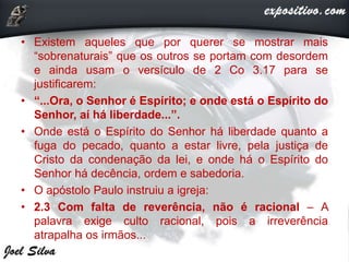 • Existem aqueles que por querer se mostrar mais
“sobrenaturais” que os outros se portam com desordem
e ainda usam o versículo de 2 Co 3.17 para se
justificarem:
• “...Ora, o Senhor é Espírito; e onde está o Espírito do
Senhor, aí há liberdade...”.
• Onde está o Espírito do Senhor há liberdade quanto a
fuga do pecado, quanto a estar livre, pela justiça de
Cristo da condenação da lei, e onde há o Espírito do
Senhor há decência, ordem e sabedoria.
• O apóstolo Paulo instruiu a igreja:
• 2.3 Com falta de reverência, não é racional – A
palavra exige culto racional, pois a irreverência
atrapalha os irmãos...
 