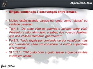 • Brigas, contendas e desavenças entre irmãos.
• Muitos estão usando cargos na igreja como “status” ou
vaidade pessoal...
• Tg 4.1: “De onde vêm as guerras e pelejas entre vós?
Porventura não vêm disto, a saber, dos vossos deleites,
que nos vossos membros guerreiam?”
• Fp 2.3: “Nada façais por contenda ou por vanglória, mas
por humildade; cada um considere os outros superiores
a si mesmo”.
• Sl 133.1: “Oh! quão bom e quão suave é que os irmãos
vivam em união”.
 