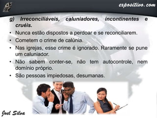 g) Irreconciliáveis, caluniadores, incontinentes e
cruéis.
• Nunca estão dispostos a perdoar e se reconciliarem.
• Cometem o crime de calúnia.
• Nas igrejas, esse crime é ignorado. Raramente se pune
um caluniador.
• Não sabem conter-se, não tem autocontrole, nem
domínio próprio.
• São pessoas impiedosas, desumanas.
 