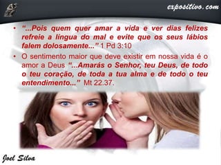 • “...Pois quem quer amar a vida e ver dias felizes
refreie a língua do mal e evite que os seus lábios
falem dolosamente...” 1 Pd 3:10
• O sentimento maior que deve existir em nossa vida é o
amor a Deus “...Amarás o Senhor, teu Deus, de todo
o teu coração, de toda a tua alma e de todo o teu
entendimento...” Mt 22.37.
 