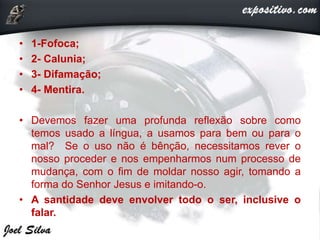 • 1-Fofoca;
• 2- Calunia;
• 3- Difamação;
• 4- Mentira.
• Devemos fazer uma profunda reflexão sobre como
temos usado a língua, a usamos para bem ou para o
mal? Se o uso não é bênção, necessitamos rever o
nosso proceder e nos empenharmos num processo de
mudança, com o fim de moldar nosso agir, tomando a
forma do Senhor Jesus e imitando-o.
• A santidade deve envolver todo o ser, inclusive o
falar.
 