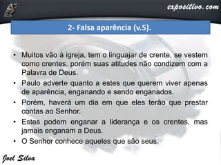 • Muitos vão à igreja, tem o linguajar de crente, se vestem
como crentes, porém suas atitudes não condizem com a
Palavra de Deus.
• Paulo adverte quanto a estes que querem viver apenas
de aparência, enganando e sendo enganados.
• Porém, haverá um dia em que eles terão que prestar
contas ao Senhor.
• Estes podem enganar a liderança e os crentes, mas
jamais enganam a Deus.
• O Senhor conhece aqueles que são seus.
2- Falsa aparência (v.5).
 