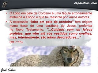 • O Lobo em pele de Cordeiro é uma fábula erroneamente
atribuída a Esopo e que foi reescrita por vários autores.
• A expressão “lobo em pele de cordeiro” tem origem
numa frase de uma parábola de Jesus, proferida
no Novo Testamento: ”...Cuidado com os falsos
profetas, que vêm até vós vestidos como ovelhas,
mas, interiormente, são lobos devoradores...”
(Mt 7:15).
 