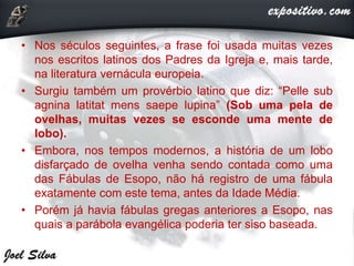 • Nos séculos seguintes, a frase foi usada muitas vezes
nos escritos latinos dos Padres da Igreja e, mais tarde,
na literatura vernácula europeia.
• Surgiu também um provérbio latino que diz: “Pelle sub
agnina latitat mens saepe lupina” (Sob uma pela de
ovelhas, muitas vezes se esconde uma mente de
lobo).
• Embora, nos tempos modernos, a história de um lobo
disfarçado de ovelha venha sendo contada como uma
das Fábulas de Esopo, não há registro de uma fábula
exatamente com este tema, antes da Idade Média.
• Porém já havia fábulas gregas anteriores a Esopo, nas
quais a parábola evangélica poderia ter siso baseada.
 