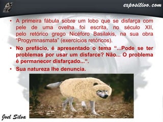 • A primeira fábula sobre um lobo que se disfarça com
pele de uma ovelha foi escrita, no século XII,
pelo retórico grego Nicéforo Basilakis, na sua obra
“Progymnasmata” (exercícios retóricos).
• No prefácio, é apresentado o tema “...Pode se ter
problemas por usar um disfarce? Não... O problema
é permanecer disfarçado...“.
• Sua natureza lhe denuncia.
 