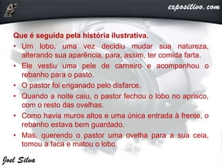Que é seguida pela história ilustrativa.
• Um lobo, uma vez decidiu mudar sua natureza,
alterando sua aparência, para, assim, ter comida farta.
• Ele vestiu uma pele de carneiro e acompanhou o
rebanho para o pasto.
• O pastor foi enganado pelo disfarce.
• Quando a noite caiu, o pastor fechou o lobo no aprisco,
com o resto das ovelhas.
• Como havia muros altos e uma única entrada à frente, o
rebanho estava bem guardado.
• Mas, querendo o pastor uma ovelha para a sua ceia,
tomou a faca e matou o lobo.
 