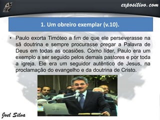 • Paulo exorta Timóteo a fim de que ele perseverasse na
sã doutrina e sempre procurasse pregar a Palavra de
Deus em todas as ocasiões. Como líder, Paulo era um
exemplo a ser seguido pelos demais pastores e por toda
a igreja. Ele era um seguidor autêntico de Jesus, na
proclamação do evangelho e da doutrina de Cristo.
1. Um obreiro exemplar (v.10).
 