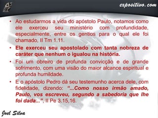 • Ao estudarmos a vida do apóstolo Paulo, notamos como
ele exerceu seu ministério com profundidade,
especialmente, entre os gentios para o qual ele foi
chamado, II Tm 1.11.
• Ele exerceu seu apostolado com tanta nobreza de
caráter que nenhum o igualou na história.
• Foi um obreiro de profunda convicção e de grande
sofrimento, com uma visão do maior alcance espiritual e
profunda humildade.
• E o apóstolo Pedro dá seu testemunho acerca dele, com
fidelidade, dizendo: “...Como nosso irmão amado,
Paulo, vos escreveu, segundo a sabedoria que lhe
foi dada...”, II Pe 3.15,16.
 