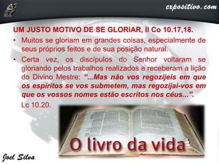 UM JUSTO MOTIVO DE SE GLORIAR, II Co 10.17,18.
• Muitos se gloriam em grandes coisas, especialmente de
seus próprios feitos e de sua posição natural.
• Certa vez, os discípulos do Senhor voltaram se
gloriando pelos trabalhos realizados e receberam a lição
do Divino Mestre: “...Mas não vos regozijeis em que
os espíritos se vos submetem, mas regozijai-vos em
que os vossos nomes estão escritos nos céus...”.
Lc 10.20.
 
