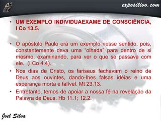 • UM EXEMPLO INDIVIDUAEXAME DE CONSCIÊNCIA,
I Co 13.5.
• O apóstolo Paulo era um exemplo nesse sentido, pois,
constantemente dava uma “olhada” para dentro de si
mesmo, examinando, para ver o que se passava com
ele. (I Co 4.4).
• Nos dias de Cristo, os fariseus fechavam o reino de
Deus aos ouvintes, dando-Ihes falsas idéias e uma
esperança morta e falível. Mt 23.13.
• Entretanto, temos de apoiar a nossa fé na revelação da
Palavra de Deus. Hb 11.1; 12.2.
 