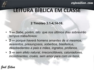 LEITURA BÍBLICA EM CLASSE
2 Timóteo 3.1-4,14-16.
• 1 — Sabe, porém, isto: que nos últimos dias sobrevirão
tempos trabalhosos;
• 2 — porque haverá homens amantes de si mesmos,
avarentos, presunçosos, soberbos, blasfemos,
desobedientes a pais e mães, ingratos, profanos,
• 3 — sem afeto natural, irreconciliáveis, caluniadores,
incontinentes, cruéis, sem amor para com os bons,
 