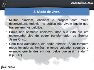 • Muitos exortam, ensinam e pregam com muita
desenvoltura, todavia, na prática não vivem aquilo que
transmitem nos púlpitos.
• Paulo não somente ensinava, mas sua vida era um
testemunho vivo do poder transformador do Senhor
Jesus Cristo.
• Com toda autoridade, ele podia afirmar: “Sede também
meus imitadores, irmãos, e tende cuidado, segundo o
exemplo que tendes em nós, pelos que assim andam”
(Fp 3.17).
2. Modo de viver.
 