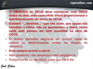 • O OBREIRO de DEUS deve conversar com DEUS
todos os dias, esta comunhão diária proporcionará o
aperfeiçoamento do servo de DEUS.
• Existem “...obreiros...“ que não oram, que quase não
estudam a bíblia, não se apresentam a Deus, como
pode esta pessoa ser bem sucedida na obra de
DEUS.
• O obreiro aprovado alegra-se em cumprir todas as
ordens ou determinações vindas da direção do
ministério.
• Está sempre pronto a servir.
• Não questiona, não despreza e nem negligencia.
• Porque confia no seu Deus, sabe que Ele é fiel.
 