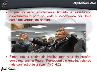 • É preciso estar solidamente firmado e estruturado
espiritualmente para ser visto e reconhecido por Deus
como um verdadeiro obreiro.
• Fincar raízes espirituais implica uma vida de oração;
como nos ensina Paulo: “Perseverai em oração, velando
nela com ação de graças; .” (Cl 4:2)
 