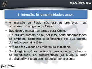• A intenção de Paulo não era se promover, mas
promover o Evangelho de Cristo.
• Seu desejo era ganhar almas para Cristo.
• Ele era um homem de fé, por isso, pôde suportar todos
os embates, combates e sofrimentos por que passou
durante o seu ministério.
• A fé nos faz vencer os embates do ministério.
• Ser longânime é ter paciência para suportar os fracos,
os defeituosos, os problemáticos (Gl 5.22). O líder
precisa cultivar esse dom, especialmente o amor.
3. Intenção, fé longanimidade e amor.
 