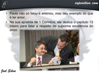 • Paulo não só falou e ensinou, mas deu exemplo do que
é ter amor.
• Na sua epístola de 1 Coríntios, ele dedica o capítulo 13
inteiro para falar a respeito da suprema excelência do
amor.
 