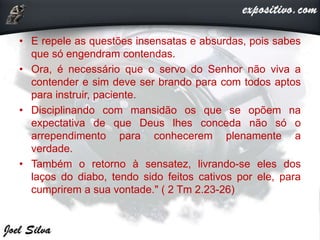 • E repele as questões insensatas e absurdas, pois sabes
que só engendram contendas.
• Ora, é necessário que o servo do Senhor não viva a
contender e sim deve ser brando para com todos aptos
para instruir, paciente.
• Disciplinando com mansidão os que se opõem na
expectativa de que Deus lhes conceda não só o
arrependimento para conhecerem plenamente a
verdade.
• Também o retorno à sensatez, livrando-se eles dos
laços do diabo, tendo sido feitos cativos por ele, para
cumprirem a sua vontade." ( 2 Tm 2.23-26)
 