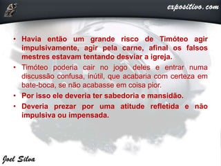 • Havia então um grande risco de Timóteo agir
impulsivamente, agir pela carne, afinal os falsos
mestres estavam tentando desviar a igreja.
• Timóteo poderia cair no jogo deles e entrar numa
discussão confusa, inútil, que acabaria com certeza em
bate-boca, se não acabasse em coisa pior.
• Por isso ele deveria ter sabedoria e mansidão.
• Deveria prezar por uma atitude refletida e não
impulsiva ou impensada.
 